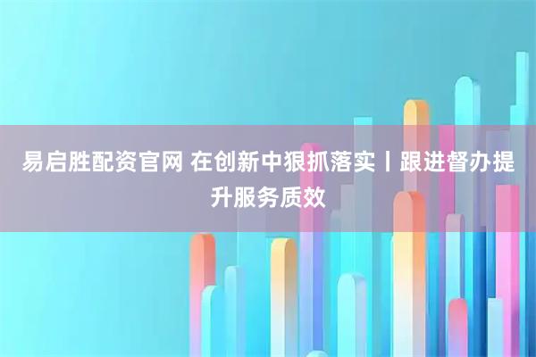 易启胜配资官网 在创新中狠抓落实丨跟进督办提升服务质效