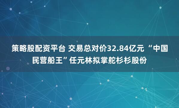 策略股配资平台 交易总对价32.84亿元 “中国民营船王”任元林拟掌舵杉杉股份
