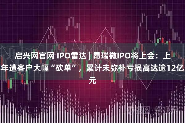 启兴网官网 IPO雷达 | 昂瑞微IPO将上会：上半年遭客户大幅“砍单”，累计未弥补亏损高达逾12亿元