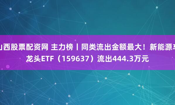 山西股票配资网 主力榜丨同类流出金额最大！新能源车龙头ETF（159637）流出444.3万元